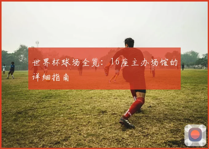 世界杯球场全览：16座主办场馆的详细指南